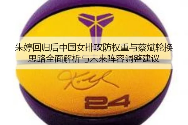朱婷回归后中国女排攻防权重与蔡斌轮换思路全面解析与未来阵容调整建议